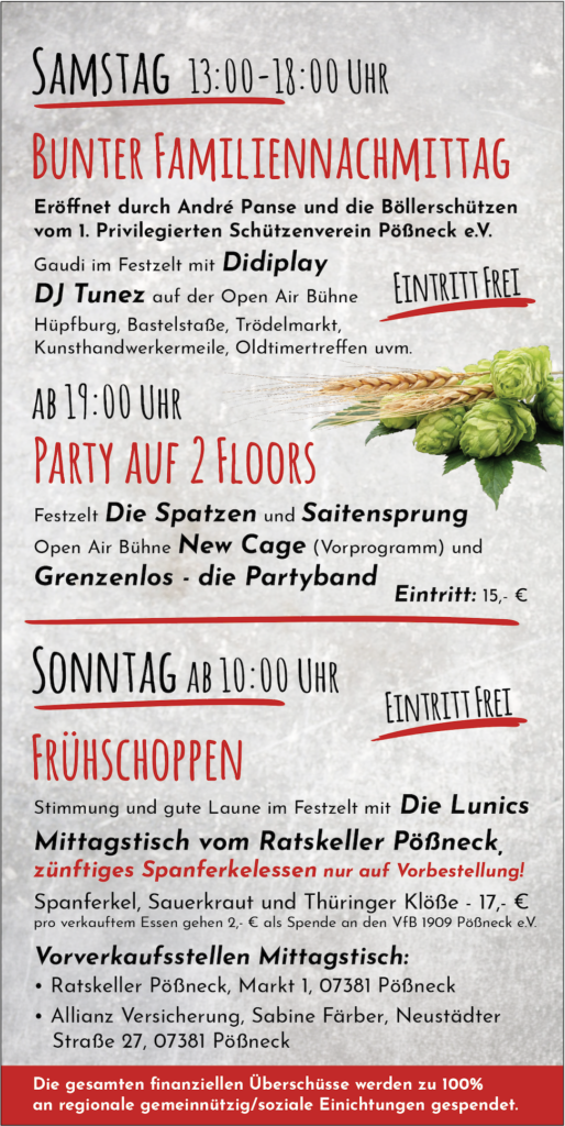 Das Bild zeigt das Programm des Brauereifests: 
SAMSTAG 13:00-18:00 UHR
BUNTER FAMILIENNACHMITTAG
Eröffnet durch André Panse und die Böllerschützen vom 1. Privilegierten Schützenverein Pößneck e.V.
Gaudi im Festzelt mit Didiplay
DJ Tunez auf der Open Air Bühne
EINTRITT FREI
Hüpfburg, Bastelstaße, Trödelmarkt, Kunsthandwerkermeile, Oldtimertreffen uvm.
AB 19:00 UHR
PARTY AUF 2 FLOORS
Festzelt Die Spatzen und Saitensprung Open Air Bühne New Cage (Vorprogramm) und Grenzenlos die Partyband
Eintritt: 15,- €
SONNTAG AB 10:00 UHR
EINTRITT FREI
FRÜHSCHOPPEN
Stimmung und gute Laune im Festzelt mit Die Lunics Mittagstisch vom Ratskeller Pößneck, zünftiges Spanferkelessen nur auf Vorbestellung!
Spanferkel, Sauerkraut und Thüringer Klöße - 17,- € pro verkauftem Essen gehen 2,- € als Spende an den VfB 1909 Pößneck e.V.
Vorverkaufsstellen Mittagstisch:
• Ratskeller Pößneck, Markt 1, 07381 Pößneck
• Allianz Versicherung, Sabine Färber, Neustädter
Straße 27, 07381 Pößneck.
Die gesamten finanziellen Überschüsse werden zu 100% an regionale gemeinnützig/soziale Einichtungen gespendet.